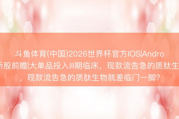 斗鱼体育(中国)2026世界杯官方IOS|Android手机app下载 新股前瞻|大单品投入III期临床，现款流告急的质肽生物就差临门一脚？