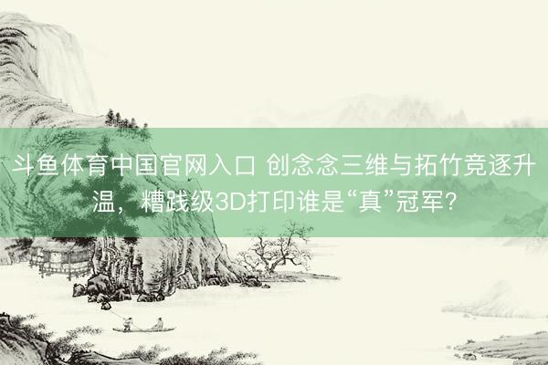 斗鱼体育中国官网入口 创念念三维与拓竹竞逐升温,糟践级3D打印谁是“真”冠军?
