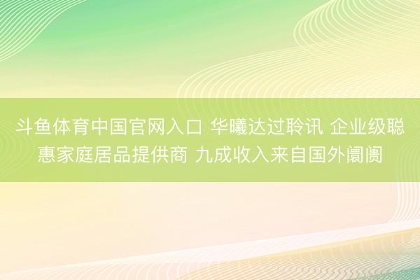 斗鱼体育中国官网入口 华曦达过聆讯 企业级聪惠家庭居品提供商 九成收入来自国外阛阓