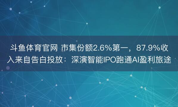 斗鱼体育官网 市集份额2.6%第一，87.9%收入来自告白投放：深演智能IPO跑通AI盈利旅途