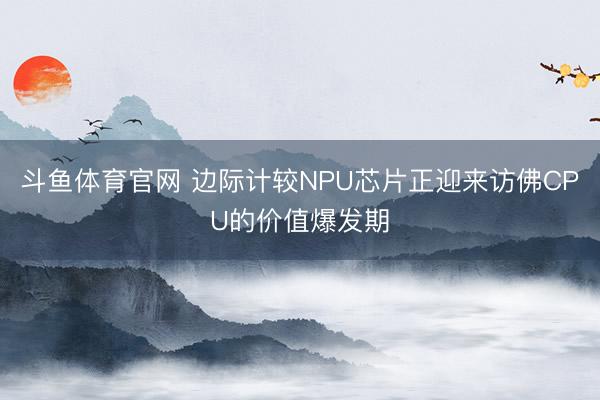 斗鱼体育官网 边际计较NPU芯片正迎来访佛CPU的价值爆发期