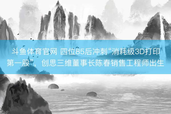 斗鱼体育官网 四位85后冲刺“消耗级3D打印第一股”，创思三维董事长陈春销售工程师出生
