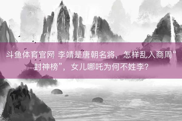 斗鱼体育官网 李靖是唐朝名将，怎样乱入商周“封神榜”，女儿哪吒为何不姓李？