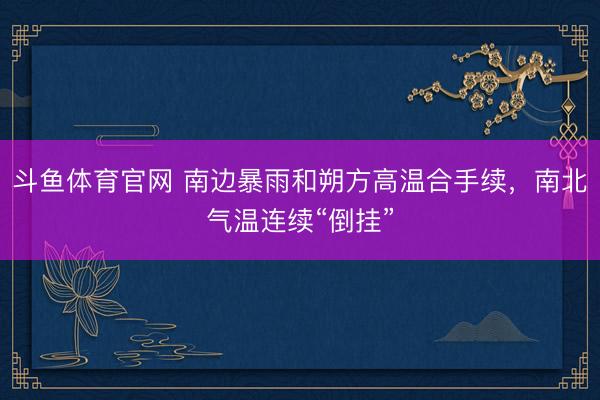 斗鱼体育官网 南边暴雨和朔方高温合手续,南北气温连续“倒挂”