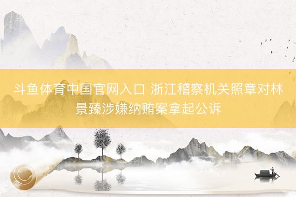 斗鱼体育中国官网入口 浙江稽察机关照章对林景臻涉嫌纳贿案拿起公诉