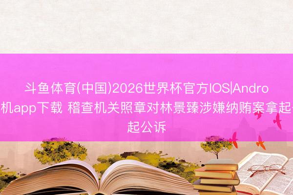 斗鱼体育(中国)2026世界杯官方IOS|Android手机app下载 稽查机关照章对林景臻涉嫌纳贿案拿起公诉