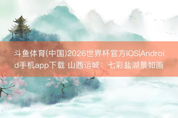 斗鱼体育(中国)2026世界杯官方IOS|Android手机app下载 山西运城：七彩盐湖景如画