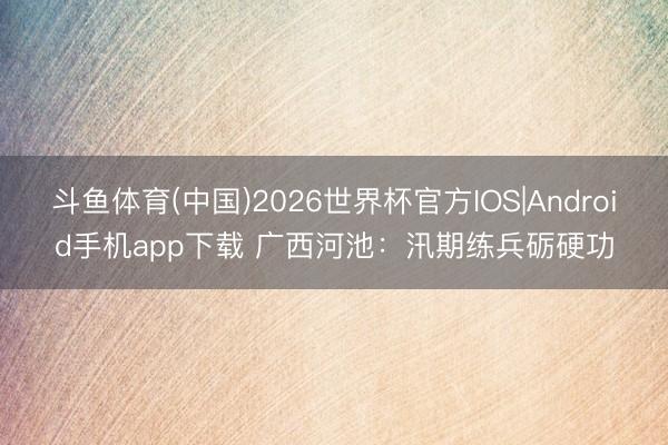 斗鱼体育(中国)2026世界杯官方IOS|Android手机app下载 广西河池：汛期练兵砺硬功