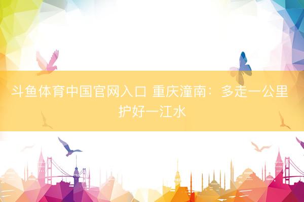 斗鱼体育中国官网入口 重庆潼南：多走一公里 护好一江水