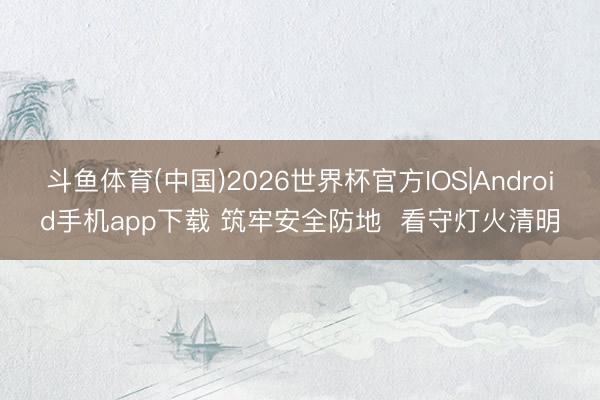 斗鱼体育(中国)2026世界杯官方IOS|Android手机app下载 筑牢安全防地 看守灯火清明