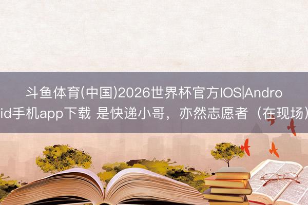斗鱼体育(中国)2026世界杯官方IOS|Android手机app下载 是快递小哥，亦然志愿者（在现场）
