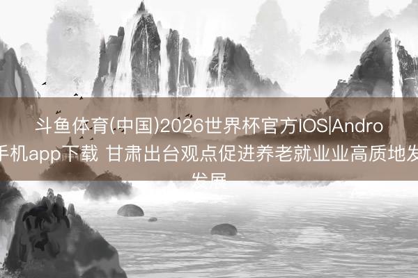 斗鱼体育(中国)2026世界杯官方IOS|Android手机app下载 甘肃出台观点促进养老就业业高质地发展