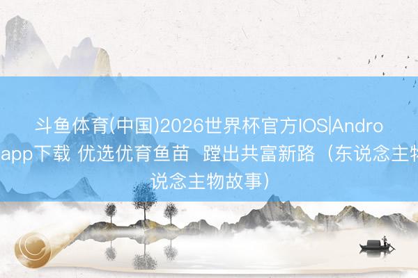 斗鱼体育(中国)2026世界杯官方IOS|Android手机app下载 优选优育鱼苗  蹚出共富新路（东说念主物故事）