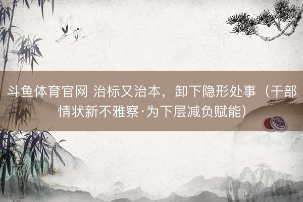 斗鱼体育官网 治标又治本，卸下隐形处事（干部情状新不雅察·为下层减负赋能）