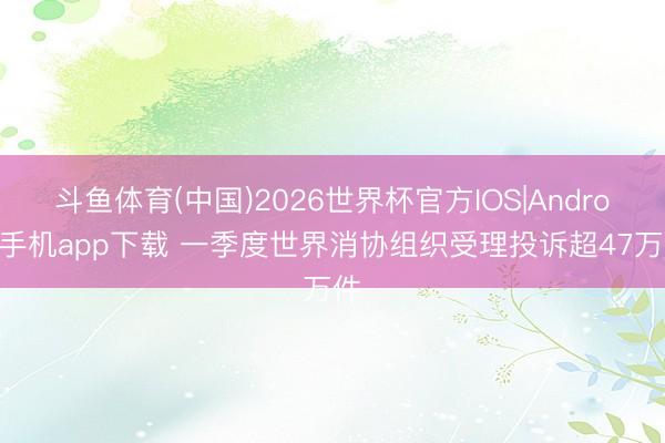 斗鱼体育(中国)2026世界杯官方IOS|Android手机app下载 一季度世界消协组织受理投诉超47万件