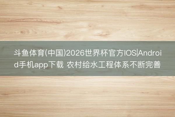 斗鱼体育(中国)2026世界杯官方IOS|Android手机app下载 农村给水工程体系不断完善