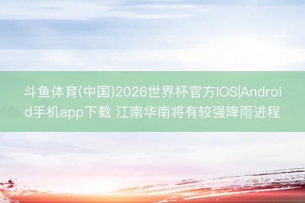 斗鱼体育(中国)2026世界杯官方IOS|Android手机app下载 江南华南将有较强降雨进程