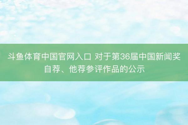 斗鱼体育中国官网入口 对于第36届中国新闻奖自荐、他荐参评作品的公示