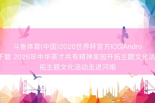 斗鱼体育(中国)2026世界杯官方IOS|Android手机app下载 2026年中华英才共有精神家园开拓主题文化活动走进河南