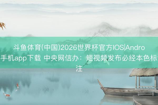 斗鱼体育(中国)2026世界杯官方IOS|Android手机app下载 中央网信办：短视频发布必经本色标注