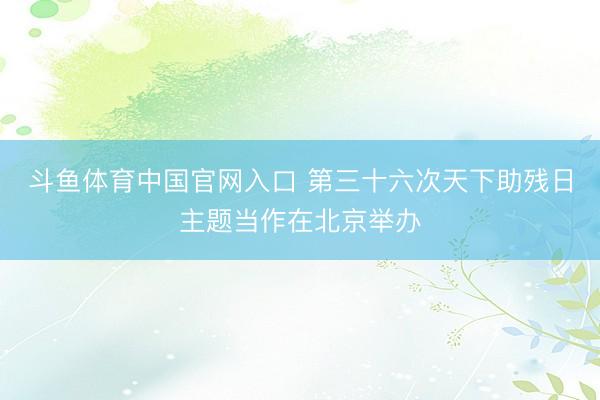 斗鱼体育中国官网入口 第三十六次天下助残日主题当作在北京举办