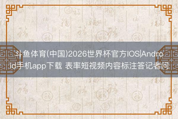 斗鱼体育(中国)2026世界杯官方IOS|Android手机app下载 表率短视频内容标注答记者问