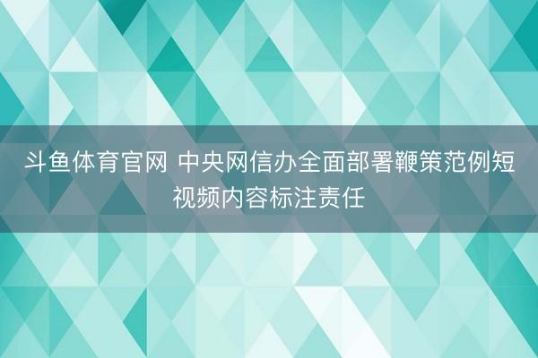 斗鱼体育官网 中央网信办全面部署鞭策范例短视频内容标注责任