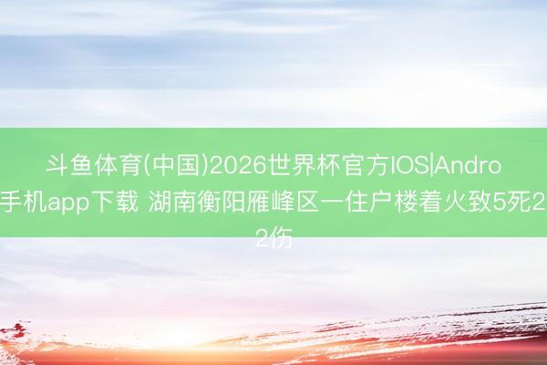 斗鱼体育(中国)2026世界杯官方IOS|Android手机app下载 湖南衡阳雁峰区一住户楼着火致5死2伤