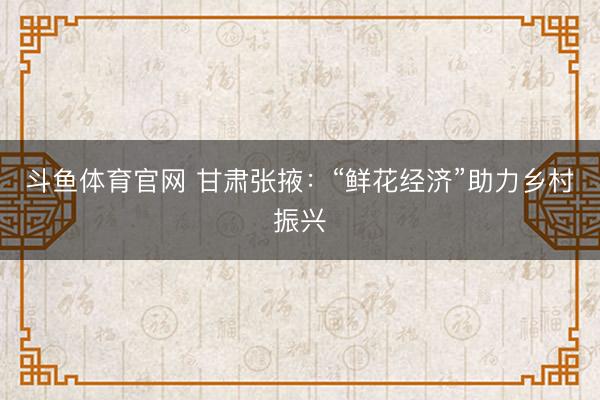 斗鱼体育官网 甘肃张掖：“鲜花经济”助力乡村振兴