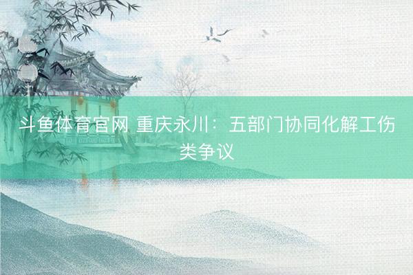 斗鱼体育官网 重庆永川：五部门协同化解工伤类争议