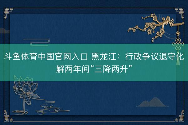 斗鱼体育中国官网入口 黑龙江：行政争议退守化解两年间“三降两升”
