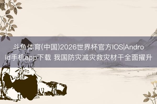 斗鱼体育(中国)2026世界杯官方IOS|Android手机app下载 我国防灾减灾救灾材干全面擢升