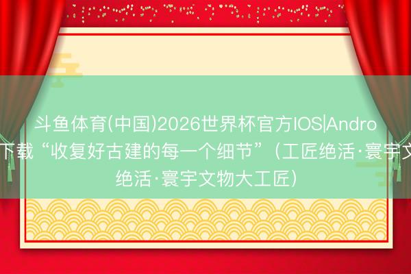 斗鱼体育(中国)2026世界杯官方IOS|Android手机app下载 “收复好古建的每一个细节”（工匠绝活·寰宇文物大工匠）