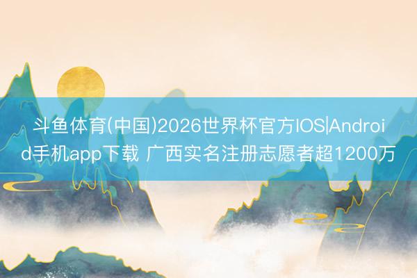 斗鱼体育(中国)2026世界杯官方IOS|Android手机app下载 广西实名注册志愿者超1200万