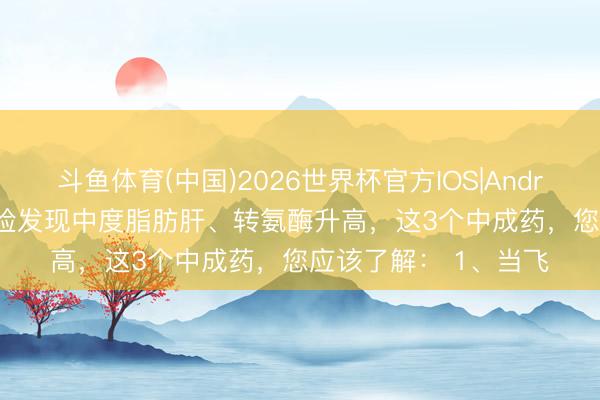 斗鱼体育(中国)2026世界杯官方IOS|Android手机app下载 体检发现中度脂肪肝、转氨酶升高，这3个中成药，您应该了解： 1、当飞