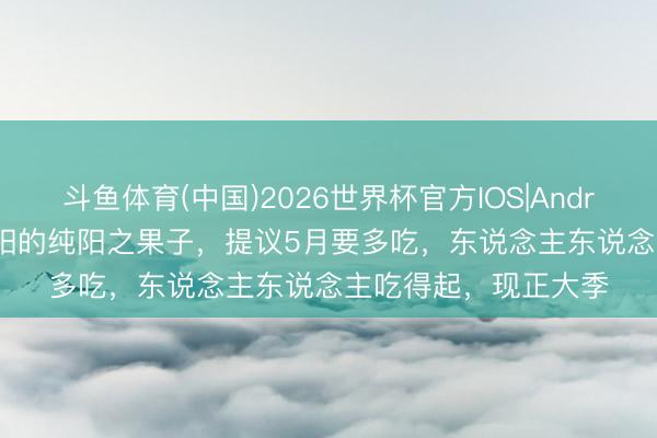 斗鱼体育(中国)2026世界杯官方IOS|Android手机app下载 补阳的纯阳之果子,提议5月要多吃,东说念主东说念主吃得起,现正大季