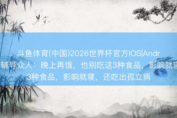 斗鱼体育(中国)2026世界杯官方IOS|Android手机app下载 辅导众人：晚上再饿，也别吃这3种食品，影响就寝，还吃出孤立病