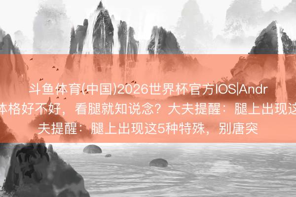 斗鱼体育(中国)2026世界杯官方IOS|Android手机app下载 体格好不好，看腿就知说念？大夫提醒：腿上出现这5种特殊，别唐突