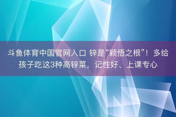 斗鱼体育中国官网入口 锌是“颖悟之根”！多给孩子吃这3种高锌菜，记性好、上课专心