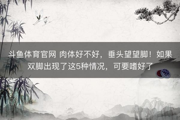 斗鱼体育官网 肉体好不好，垂头望望脚！如果双脚出现了这5种情况，可要嗜好了