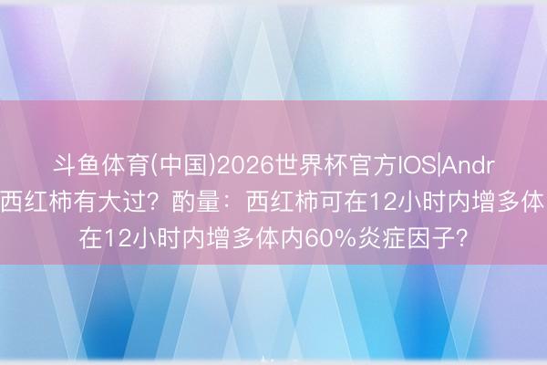 斗鱼体育(中国)2026世界杯官方IOS|Android手机app下载 西红柿有大过？酌量：西红柿可在12小时内增多体内60%炎症因子？