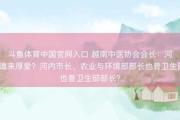 斗鱼体育中国官网入口 越南中医协会会长：河内稠浊谁来厚爱？河内市长、农业与环境部部长也曾卫生部部长？