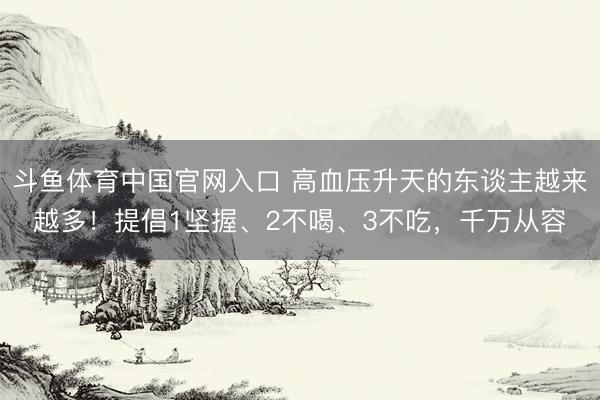 斗鱼体育中国官网入口 高血压升天的东谈主越来越多!提倡1坚握、2不喝、3不吃,千万从容