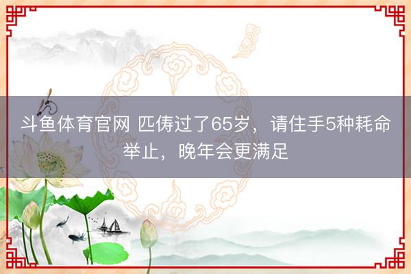 斗鱼体育官网 匹俦过了65岁，请住手5种耗命举止，晚年会更满足