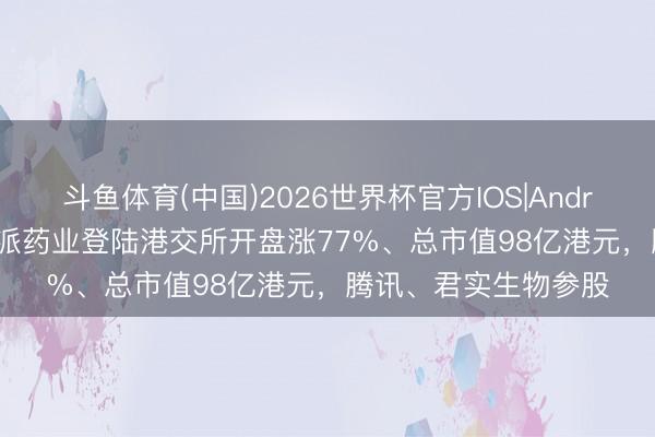 斗鱼体育(中国)2026世界杯官方IOS|Android手机app下载 英派药业登陆港交所开盘涨77%、总市值98亿港元，腾讯、君实生物参股