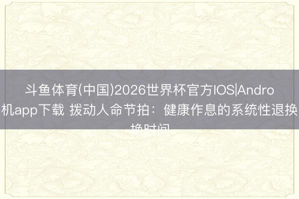 斗鱼体育(中国)2026世界杯官方IOS|Android手机app下载 拨动人命节拍：健康作息的系统性退换时间