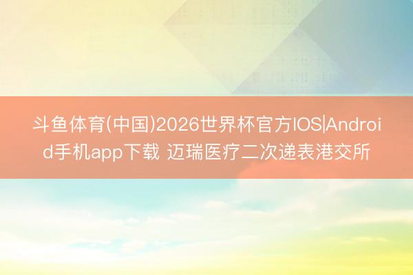 斗鱼体育(中国)2026世界杯官方IOS|Android手机app下载 迈瑞医疗二次递表港交所