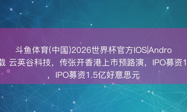 斗鱼体育(中国)2026世界杯官方IOS|Android手机app下载 云英谷科技，传张开香港上市预路演，IPO募资1.5亿好意思元
