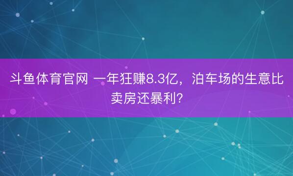 斗鱼体育官网 一年狂赚8.3亿，泊车场的生意比卖房还暴利？