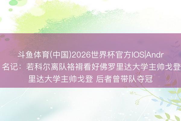 斗鱼体育(中国)2026世界杯官方IOS|Android手机app下载 名记：若科尔离队袼褙看好佛罗里达大学主帅戈登 后者曾带队夺冠